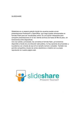 SLIDESHARE




Slideshare es un espacio gratuito donde los usuarios pueden enviar
presentaciones Powerpoint u OpenOffice, que luego quedan almacenadas en
formato Flash para ser visualizadas online. Es una opción interesante para
compartir presentaciones en la red. Admite archivos de hasta 20 Mb de peso, sin
transiciones entre diapositivas.
Una vez subida y procesada, las convierte en formato flash, ya la tenemos
disponible a través de una dirección web pública, no hay opciones de privacidad, y
la podemos ver a través de esa Url en tamaño normal o completo. También nos
permite compartirla a través de correo electrónico o meterlo con su propio
reproductor en nuestra página web.
 