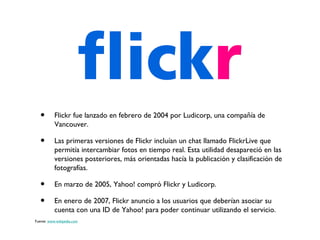 •       Flickr fue lanzado en febrero de 2004 por Ludicorp, una compañía de
           Vancouver.

   •       Las primeras versiones de Flickr incluían un chat llamado FlickrLive que
           permitía intercambiar fotos en tiempo real. Esta utilidad desapareció en las
           versiones posteriores, más orientadas hacía la publicación y clasificación de
           fotografías.

   •       En marzo de 2005, Yahoo! compró Flickr y Ludicorp.

   •       En enero de 2007, Flickr anuncio a los usuarios que deberían asociar su
           cuenta con una ID de Yahoo! para poder continuar utilizando el servicio.
Fuente: www.wikipedia.com
 