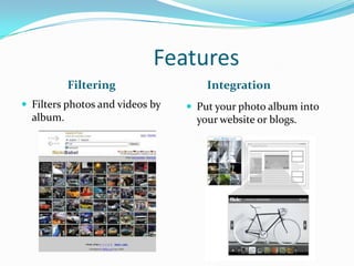 Features
Filtering Integration
 Filters photos and videos by
album.
 Put your photo album into
your website or blogs.
 