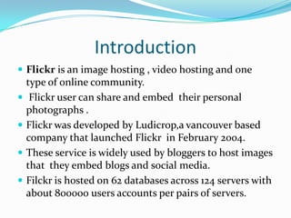 Introduction
 Flickr is an image hosting , video hosting and one
type of online community.
 Flickr user can share and embed their personal
photographs .
 Flickr was developed by Ludicrop,a vancouver based
company that launched Flickr in February 2004.
 These service is widely used by bloggers to host images
that they embed blogs and social media.
 Filckr is hosted on 62 databases across 124 servers with
about 800000 users accounts per pairs of servers.
 