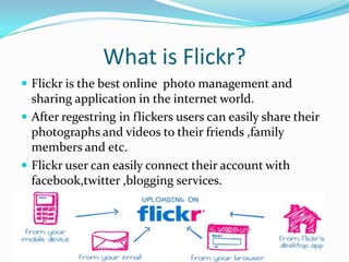 What is Flickr?
 Flickr is the best online photo management and
sharing application in the internet world.
 After regestring in flickers users can easily share their
photographs and videos to their friends ,family
members and etc.
 Flickr user can easily connect their account with
facebook,twitter ,blogging services.
 