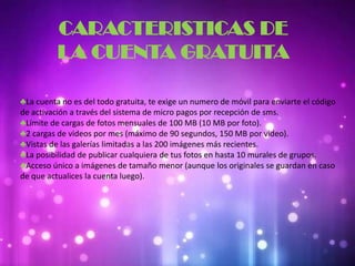 CARACTERISTICAS DE
LA CUENTA GRATUITA
♣La cuenta no es del todo gratuita, te exige un numero de móvil para enviarte el código
de activación a través del sistema de micro pagos por recepción de sms.
♣Límite de cargas de fotos mensuales de 100 MB (10 MB por foto).
♣2 cargas de videos por mes (máximo de 90 segundos, 150 MB por video).
♣Vistas de las galerías limitadas a las 200 imágenes más recientes.
♣La posibilidad de publicar cualquiera de tus fotos en hasta 10 murales de grupos.
♣Acceso único a imágenes de tamaño menor (aunque los originales se guardan en caso
de que actualices la cuenta luego).
 