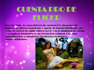 CUENTA PRO DE
FLICKR
Por otro lado, los suscriptores de cuentas Pro disponen de
espacio de almacenamiento y ancho de banda ilimitado, así
como la opción de subir videos en HD y la posibilidad de cargar
y visualizar imágenes en su resolución original. Hoy, una
actualización a cuenta Pro bordea los 24 dólares
estadounidenses.
 
