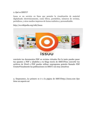 2. Qué es ISSUU?
Issuu es un servicio en línea que permite la visualización de material
digitalizado electrónicamente, como libros, portafolios, números de revistas,
periódicos, y otros medios impresos de forma realística y personalizable.
http://es.wikipedia.org/wiki/Issuu
convierte tus documentos PDF en revistas virtuales Por lo tanto puedes pasar
tus apuntes a PDF y añadirlos a tu bloga través de ISSUUPara convertir tus
archivos de Word a PDF puedes utilizar unprograma gratuito llamado PDF
CreatorVisualmente las publicaciones en ISSUU son muy atractivas
3. Empezamos...Lo primero es ir a la página de ISSUUhttp://issuu.com Que
tiene un aspecto así
 