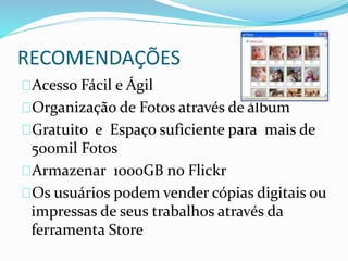 RECOMENDAÇÕES
Acesso Fácil e Ágil
Organização de Fotos através de álbum
Gratuito e Espaço suficiente para mais de
500mil Fotos
Armazenar 1000GB no Flickr
Os usuários podem vender cópias digitais ou
impressas de seus trabalhos através da
ferramenta Store
 