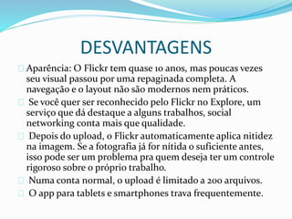 DESVANTAGENS
Aparência: O Flickr tem quase 10 anos, mas poucas vezes
seu visual passou por uma repaginada completa. A
navegação e o layout não são modernos nem práticos.
Se você quer ser reconhecido pelo Flickr no Explore, um
serviço que dá destaque a alguns trabalhos, social
networking conta mais que qualidade.
Depois do upload, o Flickr automaticamente aplica nitidez
na imagem. Se a fotografia já for nítida o suficiente antes,
isso pode ser um problema pra quem deseja ter um controle
rigoroso sobre o próprio trabalho.
Numa conta normal, o upload é limitado a 200 arquivos.
O app para tablets e smartphones trava frequentemente.
 