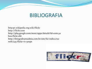 BIBLIOGRAFIA
http:pt.wikipedia.org.wiki/flickr
http://flickr.com
http://play.google.com/store/apps/details?id=com.ya
hoo.flickr ehl.
http://fotografeumaideia.com.br/site/fui-indica/na-
web/245-flickr-vs-500px
 