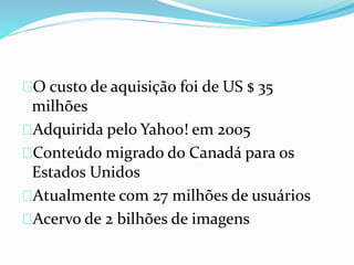 O custo de aquisição foi de US $ 35
milhões
Adquirida pelo Yahoo! em 2005
Conteúdo migrado do Canadá para os
Estados Unidos
Atualmente com 27 milhões de usuários
Acervo de 2 bilhões de imagens
 