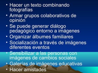 • Hacer un texto combinando
fotografías
• Armar grupos colaborativos de
opinión
• Se puede generar diálogo
pedagógico entorno a imágenes
• Organizar álbumes familiares
• Socialización a través de imágenes
diferentes eventos
• Sensibilizar a las personas con
imágenes de cambios sociales
• Galerías de imágenes educativas
• Hacer amistades
 