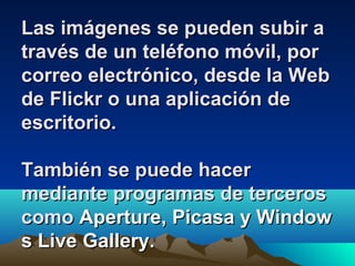 Las imágenes se pueden subir aLas imágenes se pueden subir a
través de un teléfono móvil, portravés de un teléfono móvil, por
correo electrónico, desde la Webcorreo electrónico, desde la Web
de Flickr o una aplicación dede Flickr o una aplicación de
escritorio.escritorio.
También se puede hacerTambién se puede hacer
mediante programas de tercerosmediante programas de terceros
comocomo Aperture, Picasa y WindowAperture, Picasa y Window
s Live Gallery.s Live Gallery.
 