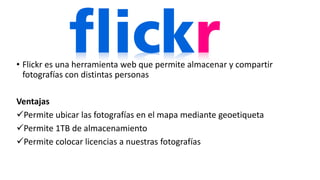 • Flickr es una herramienta web que permite almacenar y compartir
fotografías con distintas personas
Ventajas
Permite ubicar las fotografías en el mapa mediante geoetiqueta
Permite 1TB de almacenamiento
Permite colocar licencias a nuestras fotografías
 