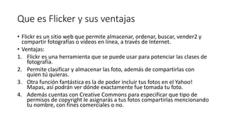 Que es Flicker y sus ventajas
• Flickr es un sitio web que permite almacenar, ordenar, buscar, vender2 y
compartir fotografías o vídeos en línea, a través de Internet.
• Ventajas:
1. Flickr es una herramienta que se puede usar para potenciar las clases de
fotografía.
2. Permite clasificar y almacenar las foto, además de compartirlas con
quien tú quieras.
3. Otra función fantástica es la de poder incluir tus fotos en el Yahoo!
Mapas, así podrán ver dónde exactamente fue tomada tu foto.
4. Además cuentas con Creative Commons para especificar que tipo de
permisos de copyright le asignarás a tus fotos compartirlas mencionando
tu nombre, con fines comerciales o no.