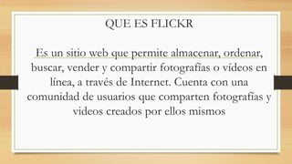 QUE ES FLICKR
Es un sitio web que permite almacenar, ordenar,
buscar, vender y compartir fotografías o vídeos en
línea, a través de Internet. Cuenta con una
comunidad de usuarios que comparten fotografías y
videos creados por ellos mismos
 