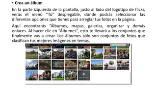 • Crea un álbum
En la parte izquierda de la pantalla, justo al lado del logotipo de flickr,
verás el menú “Tú” desplegable, donde podrás seleccionar las
diferentes opciones que tienes para arreglar tus fotos en la página.
Aquí encontrarás “Álbumes, mapas, galerías, organizar y demás
enlaces. Al hacer clic en “Álbumes”, esto te llevará a los conjuntos que
finalmente vas a crear. Los álbumes sólo son conjuntos de fotos que
clasifican tus mejores imágenes en temas.
 