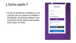 ¿ Como usarlo ?
• Ya que le pertenece a Yahoo! (y si no
cuentas con un usuario en Google o
Facebook), necesitarás obtener una
cuenta de correo Yahoo! para poder
hacer log in en flickr.
 