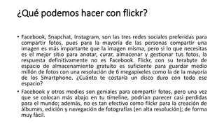 ¿Qué podemos hacer con flickr?
• Facebook, Snapchat, Instagram, son las tres redes sociales preferidas para
compartir fotos, pues para la mayoría de las personas compartir una
imagen es más importante que la imagen misma, pero si lo que necesitas
es el mejor sitio para anotar, curar, almacenar y gestionar tus fotos, la
respuesta definitivamente no es Facebook. Flickr, con su terabyte de
espacio de almacenamiento gratuito es suficiente para guardar medio
millón de fotos con una resolución de 6 megapíxeles como la de la mayoría
de los Smartphone. ¿Cuánto te costaría un disco duro con todo ese
espacio?
• Facebook y otros medios son geniales para compartir fotos, pero una vez
que se colocan más abajo en tu timeline, podrían parecer casi perdidas
para el mundo; además, no es tan efectivo como flickr para la creación de
álbumes, edición y navegación de fotografías (en alta resolución); de forma
muy fácil.
 