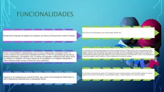 FUNCIONALIDADES
Permite hacer búsquedas de imágenes por etiquetas, por fecha y por licencias de Creative Commons.
Permite a desarrolladores independientes crear servicios y aplicaciones vinculados a Flickr. El
servicio se basa en las características habituales del HTML y el HTTP, permitiendo que sea útil en
múltiples plataformas y navegadores web. La interfaz de etiquetado y edición de texto utiliza AJAX,
que también es compatible con la gran mayoría de los navegadores. Las imágenes (fotografías o
videos) también pueden enviarse a través del correo electrónico.
Organizar es un componente no esencial de Flickr, que se basa en la tecnología de Adobe Flash, la
cual es ampliamente disponible pero no plenamente abierta.
Flickr ofrece una versión gratuita y otra versión de pago, llamada "pro".
Los suscriptores de cuentas gratuitas pueden subir videos en calidad normal y 100 MB en fotos al mes, con un máximo de 200
imágenes como tope, por cada cuenta gratuita. Luego de alcanzados esos límites, solamente permanecen visibles las últimas 200
imágenes subidas, es decir, las primeras cargas pasan a estar ocultas, pero no son eliminadas. De igual manera, un usuario con
cuenta gratuita únicamente puede cargar imágenes con una resolución máxima de 1024*768 píxeles, es decir, si en cuenta gratuita
se carga una imagen de mayor resolución, el sitio la redimensiona a la resolución señalada.
Por otro lado, los suscriptores de cuentas "pro" disponen de espacio de almacenamiento y ancho de banda ilimitado, así como la
opción de subir videos en alta definición y la posibilidad de cargar y visualizar imágenes en su resolución original
 