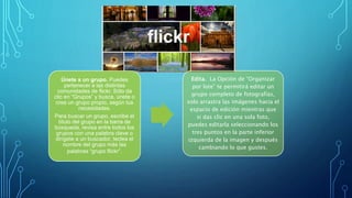 Únete a un grupo. Puedes
pertenecer a las distintas
comunidades de flickr. Sólo da
clic en “Grupos” y busca, únete o
crea un grupo propio, según tus
necesidades.
Para buscar un grupo, escribe el
título del grupo en la barra de
búsqueda, revisa entre todos los
grupos con una palabra clave o
dirígete a un buscador, teclea el
nombre del grupo más las
palabras “grupo flickr”.
Edita. La Opción de “Organizar
por lote” te permitirá editar un
grupo completo de fotografías,
solo arrastra las imágenes hacia el
espacio de edición mientras que
si das clic en una sola foto,
puedes editarla seleccionando los
tres puntos en la parte inferior
izquierda de la imagen y después
cambiando lo que gustes.
 