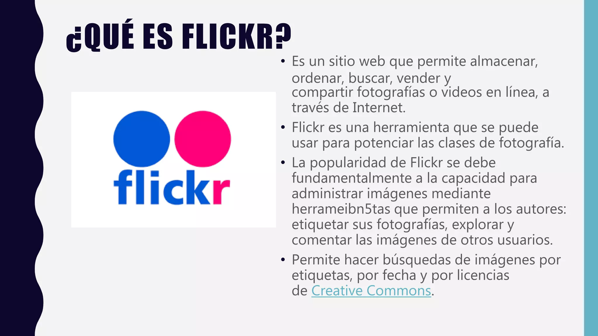 ¿QUÉ ES FLICKR?
• Es un sitio web que permite almacenar,
ordenar, buscar, vender y
compartir fotografías o videos en línea, a
través de Internet.
• Flickr es una herramienta que se puede
usar para potenciar las clases de fotografía.
• La popularidad de Flickr se debe
fundamentalmente a la capacidad para
administrar imágenes mediante
herrameibn5tas que permiten a los autores:
etiquetar sus fotografías, explorar y
comentar las imágenes de otros usuarios.
• Permite hacer búsquedas de imágenes por
etiquetas, por fecha y por licencias
de Creative Commons.
 