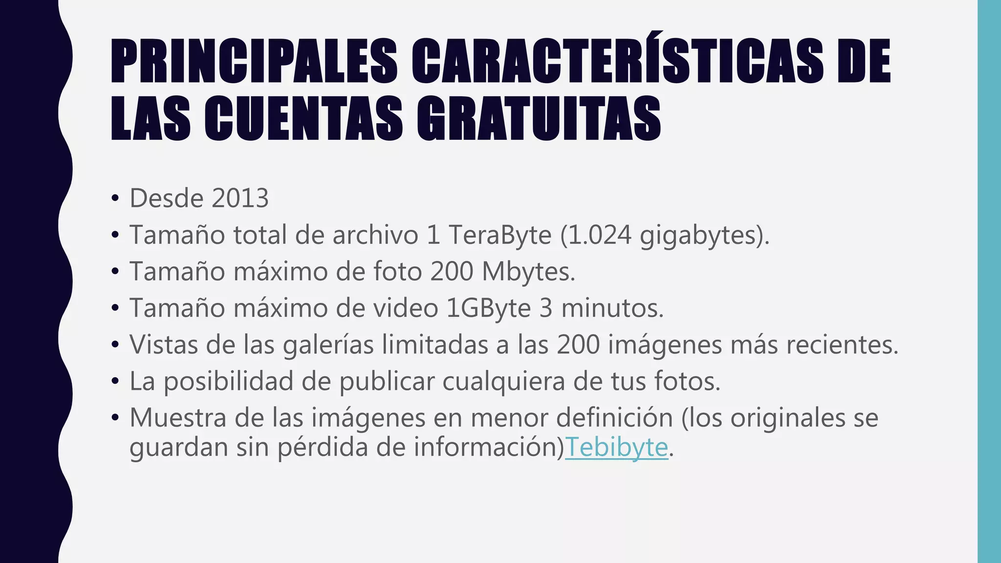 PRINCIPALES CARACTERÍSTICAS DE
LAS CUENTAS GRATUITAS
• Desde 2013
• Tamaño total de archivo 1 TeraByte (1.024 gigabytes).
• Tamaño máximo de foto 200 Mbytes.
• Tamaño máximo de video 1GByte 3 minutos.
• Vistas de las galerías limitadas a las 200 imágenes más recientes.
• La posibilidad de publicar cualquiera de tus fotos.
• Muestra de las imágenes en menor definición (los originales se
guardan sin pérdida de información)Tebibyte.
 