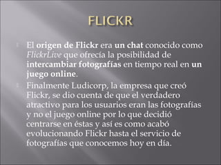  El origen de Flickr era un chat conocido como
FlickrLive que ofrecía la posibilidad de
intercambiar fotografías en tiempo real en un
juego online.
 Finalmente Ludicorp, la empresa que creó
Flickr, se dio cuenta de que el verdadero
atractivo para los usuarios eran las fotografías
y no el juego online por lo que decidió
centrarse en éstas y así es como acabó
evolucionando Flickr hasta el servicio de
fotografías que conocemos hoy en día.
 