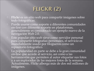  Flickr es un sitio web para compartir imágenes sobre
todo fotográficas.
 Puede usarse como soporte a diferentes comunidades
on-line con diferente soporte en plataformas,
generalmente es considerado un ejemplo nuevo de la
navegación Web 2.0.
 Este popular sitio web sirve como servidor personal
para compartir fotografías personales, el servicio es
mundialmente usado por blogueros como un
repositorio fotográfico.
 La popularidad en parte se debe a la gran comunidad
on-line que accede al servicio, así como a las
herramientas que permiten al autor etiquetar sus fotos
y a un explorador de las mejores fotos de la semana.
Actualmente, Flickr alberga más de dos mil millones de
imágenes.
 