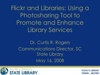 Flickr and Libraries: Using a Photosharing Tool to Promote and Enhance Library Services Dr. Curtis R. Rogers Communications Director, SC State Library May 16, 2008 