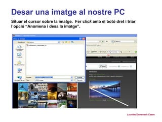 Desar una imatge al nostre PC Situar el cursor sobre la imatge.  Fer  click  amb el botó dret i triar l’opció “Anomena i desa la imatge”.  Lourdes Domenech Cases 