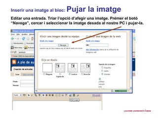 Inserir una imatge al bloc:  Pujar la imatge Editar una entrada. Triar l’opció d’afegir una imatge. Prémer el botó “Navega”, cercar i seleccionar la imatge desada al nostre PC i pujar-la. Lourdes Domenech Cases 