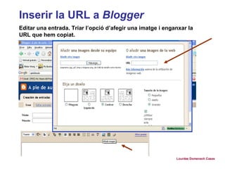 Inserir la URL a  Blogger Editar una entrada. Triar l’opció d’afegir una imatge i enganxar la URL que hem copiat. Lourdes Domenech Cases 