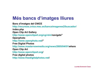 Més bancs d’imatges lliures Banc d'imatges del CNICE http :// recursos.cnice.mec.es /bancoimagenes2/buscador/ index.php Open Clip Art Gallery http :// www.openclipart.org / cgi - bin / navigate " Openphoto http :// www.openphoto.net / " Free Digital Photos http :// www.masternewmedia.org / news /2005/04/01/ where Open Clip Art http :// www.openclipart.org / Free digital photos http :// www.freedigitalphotos.net /   Lourdes Domenech Cases 
