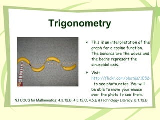 Trigonometry This is an interpretation of the graph for a cosine function. The bananas are the waves and the beans represent the sinusoidal axis.  Visit  http://flickr.com/photos/10524378@N00/313680046/   to see photo notes. You will be able to  move your mouse over the photo to see them. NJ CCCS for Mathematics: 4.3.12.B, 4.3.12.C, 4.5.E &Technology Literacy: 8.1.12.B 