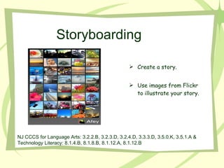 Create a story. Use images from Flickr to illustrate your story. Storyboarding NJ CCCS for Language Arts: 3.2.2.B, 3.2.3.D, 3.2.4.D, 3.3.3.D, 3.5.0.K, 3.5.1.A &  Technology Literacy: 8.1.4.B, 8.1.8.B, 8.1.12.A, 8.1.12.B 