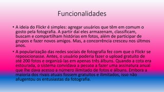 Funcionalidades
• A ideia do Flickr é simples: agregar usuários que têm em comum o
gosto pela fotografia. A partir daí eles armazenam, classificam,
buscam e compartilham histórias em fotos, além de participar de
grupos e fazer novos amigos. Mas, a concorrência cresceu nos últmos
anos.
• A popularização das redes sociais de fotografia fez com que o Flickr se
reposicionasse. Antes, o usuário poderia fazer o upload gratuito de
até 200 fotos e organizá-las em apenas três álbuns. Quando a cota era
estourada, o sistema convidava a pessoa a fazer uma assinatura anual
que lhe dava acesso a número ilimitado de fotos e álbuns. Embora a
maioria dos rivais atuais fossem gratuitos e ilimitados, isso não
afugentou os entusiastas da fotografia.
 