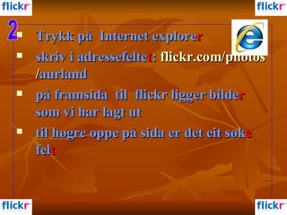 Trykk på  Internet explore r skriv i adressefelte t :  flickr.com / photos / aurland   på framsida  til  flickr ligger bilde r  som vi har lagt ut til høgre oppe på sida er det eit søk e  fel t   2 