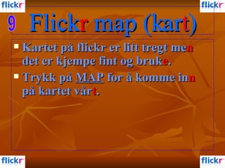Flick r   map (kart) Kartet på flickr er litt tregt me n  det er kjempe fint og bruk e .  Trykk på  MAP  for å komme in n  på kartet vår t .  Flick r   map (kart) Flick r   map (kar t ) 9 