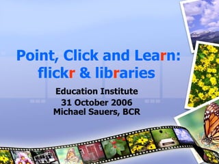 Point, Click and Lea r n:   flick r   &   lib r aries   Education Institute 31 October 2006 Michael Sauers, BCR 
