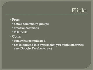 Pros:  active community, groups creative commons RSS feeds Cons:  somewhat complicated not integrated into system that you might otherwise use (Google, Facebook, etc) 