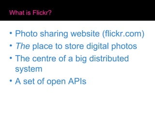What is Flickr? Photo sharing website (flickr.com) The  place to store digital photos The centre of a big distributed system A set of open APIs 