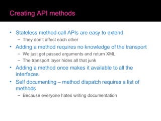Creating API methods Stateless method-call APIs are easy to extend They don’t affect each other Adding a method requires no knowledge of the transport We just get passed arguments and return XML The transport layer hides all that junk Adding a method once makes it available to all the interfaces Self documenting – method dispatch requires a list of methods Because everyone hates writing documentation 