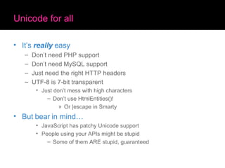 Unicode for all It’s  really  easy Don’t need PHP support Don’t need MySQL support Just need the right HTTP headers UTF-8 is 7-bit transparent Just don’t mess with high characters Don’t use HtmlEntities()! Or |escape in Smarty But bear in mind… JavaScript has patchy Unicode support People using your APIs might be stupid Some of them ARE stupid, guaranteed 