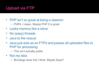 Upload via FTP PHP isn’t so great at being a daemon PHP4, I mean. Maybe PHP 5 is great Leaks memory like a sieve No (easy) threads Java to the rescue Java just acts as an FTPd and passes all uploaded files to PHP for processing This isn’t actually public Not my idea Bricolage does this I think. Maybe Zope? 