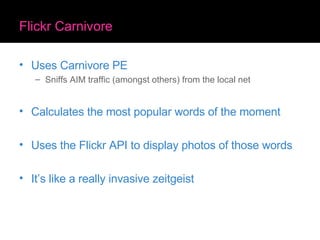 Flickr Carnivore Uses Carnivore PE Sniffs AIM traffic (amongst others) from the local net Calculates the most popular words of the moment Uses the Flickr API to display photos of those words It’s like a really invasive zeitgeist 