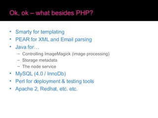 Ok, ok – what besides PHP? Smarty for templating PEAR for XML and Email parsing Java for… Controlling ImageMagick (image processing) Storage metadata The node service MySQL (4.0 / InnoDb) Perl for deployment & testing tools Apache 2, Redhat, etc. etc. 