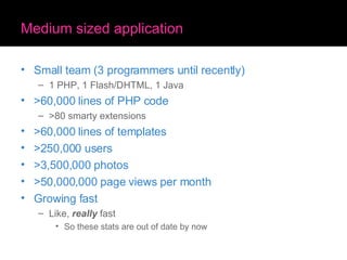 Medium sized application Small team (3 programmers until recently) 1 PHP, 1 Flash/DHTML, 1 Java >60,000 lines of PHP code >80 smarty extensions >60,000 lines of templates >250,000 users >3,500,000 photos >50,000,000 page views per month Growing fast Like,  really  fast So these stats are out of date by now 