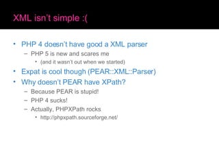 XML isn’t simple :( PHP 4 doesn’t have good a XML parser PHP 5 is new and scares me (and it wasn’t out when we started) Expat is cool though (PEAR::XML::Parser) Why doesn’t PEAR have XPath? Because PEAR is stupid! PHP 4 sucks! Actually, PHPXPath rocks http://phpxpath.sourceforge.net/ 
