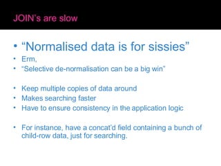 JOIN’s are slow “ Normalised data is for sissies” Erm, “ Selective de-normalisation can be a big win” Keep multiple copies of data around Makes searching faster Have to ensure consistency in the application logic For instance, have a concat’d field containing a bunch of child-row data, just for searching. 
