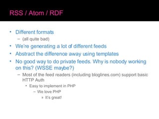 RSS / Atom / RDF Different formats (all quite bad) We’re generating a lot of different feeds Abstract the difference away using templates No good way to do private feeds. Why is nobody working on this? (WSSE maybe?) Most of the feed readers (including bloglines.com) support basic HTTP Auth Easy to implement in PHP We love PHP It’s great! 