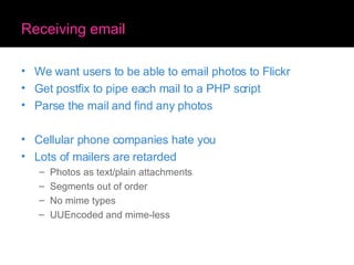 Receiving email We want users to be able to email photos to Flickr Get postfix to pipe each mail to a PHP script Parse the mail and find any photos Cellular phone companies hate you Lots of mailers are retarded Photos as text/plain attachments Segments out of order No mime types UUEncoded and mime-less 