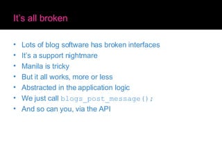 It’s all broken Lots of blog software has broken interfaces It’s a support nightmare Manila is tricky But it all works, more or less Abstracted in the application logic We just call  blogs_post_message(); And so can you, via the API 
